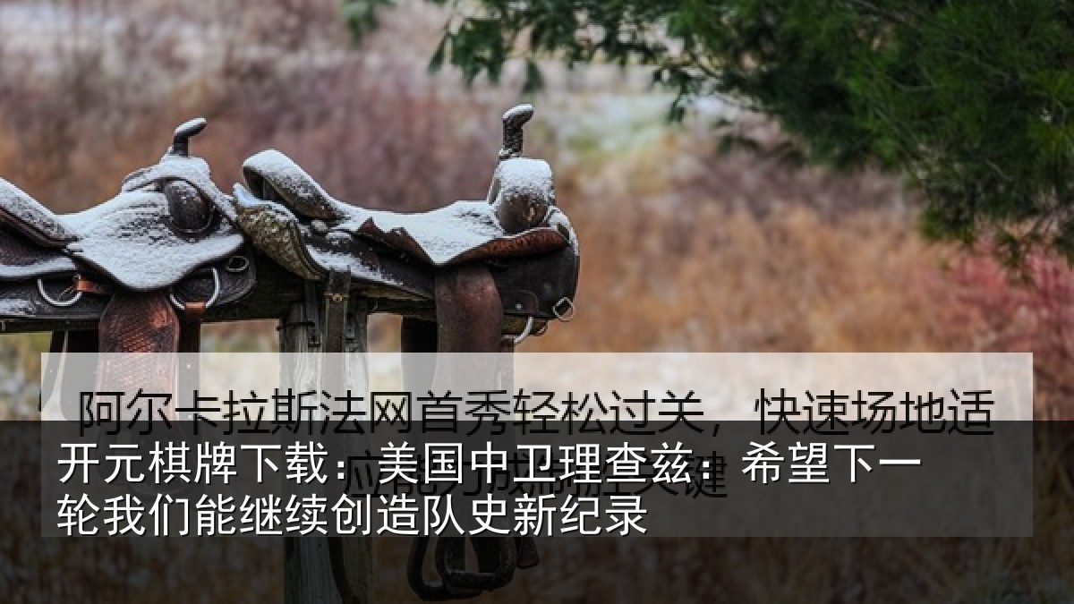 开元棋牌下载:美国中卫理查兹:希望下一相关情况队史新纪录