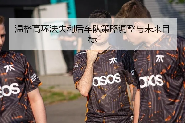 温格高环法失利后车队策略调整与未来目标
