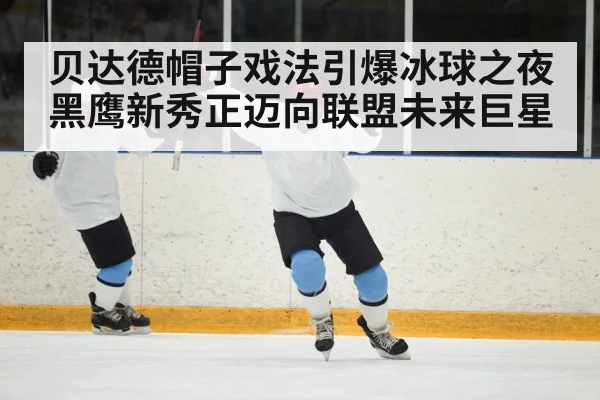 贝达德帽子戏法引爆冰球之夜 黑鹰新秀正迈向联盟未来巨星