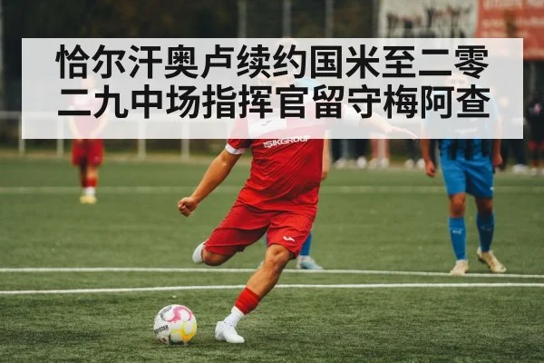 恰尔汗奥卢续约国米至二零二九中场指挥官留守梅阿查
