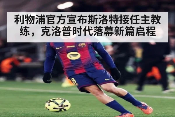 利物浦官方宣布斯洛特接任主教练,克洛普时代落幕新篇启程